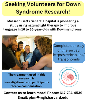Seeking Volunteers for Down Syndrome Research! Massachusetts General Hospital is pioneering a study using natural light therapy to improve language in 16 - 35 year olds with Down Syndrome.  The treatment used in this research is investigational and participants receive compensation.  Complete our easy online survey! http://redcap.link/transphomds  Contact us to learn more!  Phone 617-724-4539  Email pbm@mgh.harvard.edu